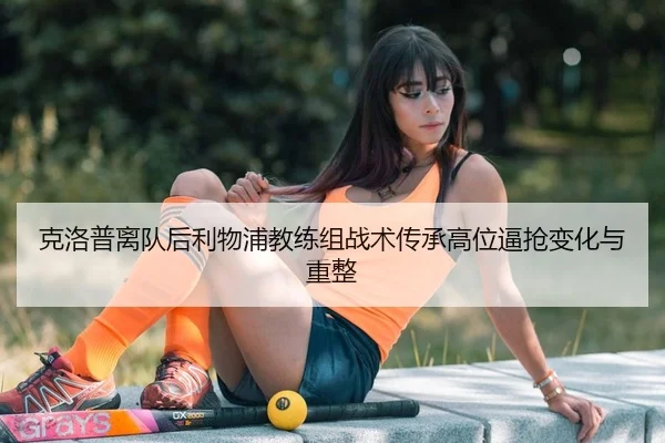 克洛普离队后利物浦教练组战术传承高位逼抢变化与重整